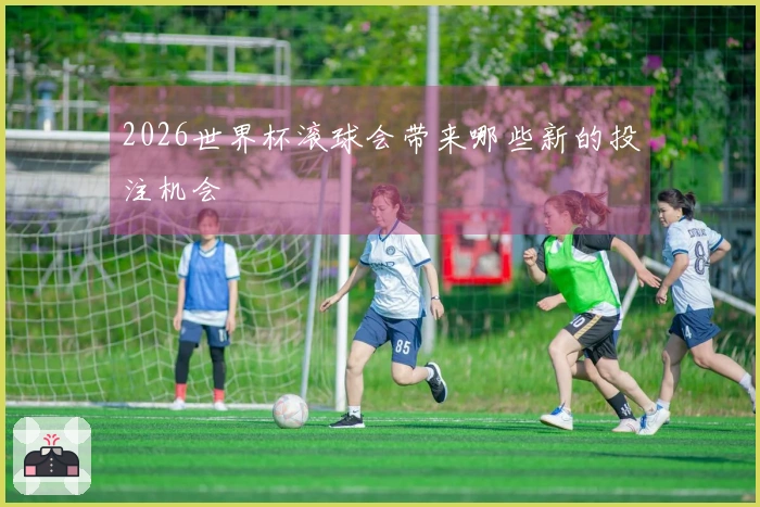 2026世界杯滚球会带来哪些新的投注机会