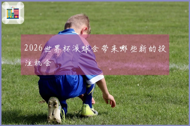 2026世界杯滚球会带来哪些新的投注机会