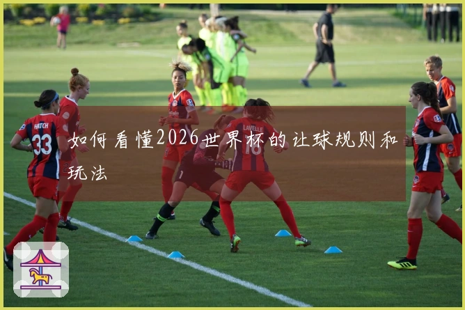 如何看懂2026世界杯的让球规则和玩法
