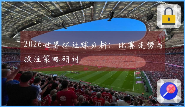 2026世界杯让球分析：比赛走势与投注策略研讨